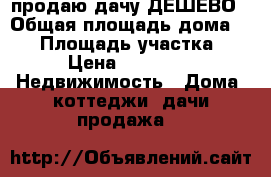 продаю дачу ДЕШЕВО › Общая площадь дома ­ 18 › Площадь участка ­ 6 › Цена ­ 60 000 -  Недвижимость » Дома, коттеджи, дачи продажа   